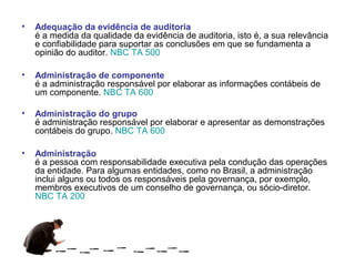 •   Adequação da evidência de auditoria
    é a medida da qualidade da evidência de auditoria, isto é, a sua relevância
    e confiabilidade para suportar as conclusões em que se fundamenta a
    opinião do auditor. NBC TA 500

•   Administração de componente
    é a administração responsável por elaborar as informações contábeis de
    um componente. NBC TA 600

•   Administração do grupo
    é administração responsável por elaborar e apresentar as demonstrações
    contábeis do grupo. NBC TA 600

•   Administração
    é a pessoa com responsabilidade executiva pela condução das operações
    da entidade. Para algumas entidades, como no Brasil, a administração
    inclui alguns ou todos os responsáveis pela governança, por exemplo,
    membros executivos de um conselho de governança, ou sócio-diretor.
    NBC TA 200
 