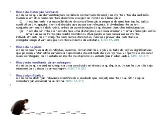 •   Risco de distorção relevante
    é o risco de que as demonstrações contábeis contenham distorção relevante antes da auditoria.
    Consiste em dois componentes, descritos a seguir no nível das afirmações:
       (i) risco inerente é a suscetibilidade de uma afirmação a respeito de uma transação, saldo
    contábil ou divulgação, a uma distorção que possa ser relevante, individualmente ou em
    conjunto com outras distorções, antes da consideração de quaisquer controles relacionados;
       (ii) risco de controle é o risco de que uma distorção que possa ocorrer em uma afirmação sobre
            uma classe de transação, saldo contábil ou divulgação e que possa ser relevante,
    individualmente ou em conjunto com outras distorções, não seja prevenida, detectada e
    corrigida tempestivamente pelo controle interno da entidade. NBC TA 200

•   Risco de negócio
    é o risco que resulta de condições, eventos, circunstâncias, ações ou falta de ações significativas
    que possam afetar adversamente a capacidade da entidade de alcançar seus objetivos e executar
    suas estratégias, ou do estabelecimento de objetivos ou estratégias inadequadas. NBC TA 315

•   Risco não resultante da amostragem
    é o risco de que o auditor chegue a uma conclusão errônea por qualquer outra razão que não seja
    relacionada ao risco de amostragem. NBC TA 530

•   Risco significativo
    é o risco de distorção relevante identificado e avaliado que, no julgamento do auditor, requer
    consideração especial na auditoria. NBC TA 315
•
 