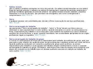 •   Saldos iniciais
    são os saldos contábeis existentes no início do período. Os saldos iniciais baseiam-se nos saldos
    finais do período anterior e refletem os efeitos de transações e eventos de períodos anteriores e
    políticas contábeis aplicadas no período anterior. Os saldos iniciais incluem, também, assuntos
    existentes no início do período, que precisam ser divulgados, tais como contingências e
    compromissos. NBC TA 510

•   Sócio
    é qualquer pessoa com autoridade para vincular a firma à execução de serviços profissionais.
    NBC TA 220

•   Sócio encarregado do trabalho
    (as expressões “Sócio encarregado do trabalho”, “sócio” e “firma” devem ser lidos como se
    referissem a seus equivalentes no setor público, quando relevante) é o sócio ou outra pessoa na
    firma, responsável pelo trabalho e sua execução e pelo relatório de auditoria ou outros relatórios
    emitidos em nome da firma, e quem, quando necessário, tem a autoridade apropriada de um órgão
    profissional, legal ou regulador. NBC TA 220

•   Sócio encarregado do trabalho do grupo
    é o sócio ou outra pessoa na firma que é responsável pelo trabalho de auditoria de grupo, pela sua
    execução e pelo relatório de auditoria sobre as demonstrações contábeis emitido em nome da firma.
    Quando auditores conduzem em conjunto a auditoria de grupo (joint auditors), os sócios
    responsáveis pelo trabalho e suas equipes de trabalho elegem coletivamente o sócio e a equipe
    encarregada do trabalho do grupo. Entretanto, esta Norma não trata da relação entre auditores que
    atuam em conjunto ou do trabalho que um desses auditores executa em relação ao trabalho de
    outro auditor. NBC TA 600
 