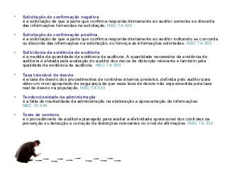 •   Solicitação de confirmação negativa
    é a solicitação de que a parte que confirma responda diretamente ao auditor somente se discorda
    das informações fornecidas na solicitação. NBC TA 505

•   Solicitação de confirmação positiva
    é a solicitação de que a parte que confirma responda diretamente ao auditor indicando se concorda
    ou discorda das informações na solicitação, ou forneça as informações solicitadas. NBC TA 505

•   Suficiência da evidência de auditoria
    é a medida da quantidade da evidência de auditoria. A quantidade necessária da evidência de
    auditoria é afetada pela avaliação do auditor dos riscos de distorção relevante e também pela
    qualidade da evidência de auditoria. NBC TA 500

•   Taxa tolerável de desvio
    é a taxa de desvio dos procedimentos de controles internos previstos, definida pelo auditor para
    obter um nível apropriado de segurança de que essa taxa de desvio não seja excedida pela taxa
    real de desvio na população. NBC TA 530

•   Tendenciosidade da administração
    é a falta de neutralidade da administração na elaboração e apresentação de informações.
    NBC TA 540

•   Teste de controle
    é o procedimento de auditoria planejado para avaliar a efetividade operacional dos controles na
    prevenção ou detecção e correção de distorções relevantes no nível de afirmações. NBC TA 330
 