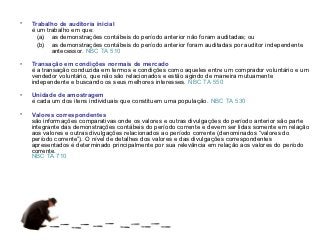 •   Trabalho de auditoria inicial
    é um trabalho em que:
      (a) as demonstrações contábeis do período anterior não foram auditadas; ou
      (b) as demonstrações contábeis do período anterior foram auditadas por auditor independente
           antecessor. NBC TA 510

•   Transação em condições normais de mercado
    é a transação conduzida em termos e condições como aqueles entre um comprador voluntário e um
    vendedor voluntário, que não são relacionados e estão agindo de maneira mutuamente
    independente e buscando os seus melhores interesses. NBC TA 550

•   Unidade de amostragem
    é cada um dos itens individuais que constituem uma população. NBC TA 530

•   Valores correspondentes
    são informações comparativas onde os valores e outras divulgações do período anterior são parte
    integrante das demonstrações contábeis do período corrente e devem ser lidas somente em relação
    aos valores e outras divulgações relacionados ao período corrente (denominados “valores do
    período corrente”). O nível de detalhes dos valores e das divulgações correspondentes
    apresentados é determinado principalmente por sua relevância em relação aos valores do período
    corrente.
    NBC TA 710
 