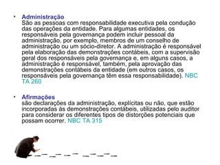 • Administração
  São as pessoas com responsabilidade executiva pela condução
  das operações da entidade. Para algumas entidades, os
  responsáveis pela governança podem incluir pessoal da
  administração, por exemplo, membros de um conselho de
  administração ou um sócio-diretor. A administração é responsável
  pela elaboração das demonstrações contábeis, com a supervisão
  geral dos responsáveis pela governança e, em alguns casos, a
  administração é responsável, também, pela aprovação das
  demonstrações contábeis da entidade (em outros casos, os
  responsáveis pela governança têm essa responsabilidade). NBC
  TA 260

• Afirmações
  são declarações da administração, explícitas ou não, que estão
  incorporadas às demonstrações contábeis, utilizadas pelo auditor
  para considerar os diferentes tipos de distorções potenciais que
  possam ocorrer. NBC TA 315
 