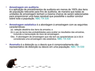 •   Amostragem em auditoria
    é a aplicação de procedimentos de auditoria em menos de 100% dos itens
    de população relevante para fins de auditoria, de maneira que todas as
    unidades de amostragem tenham a mesma chance de serem selecionadas
    para proporcionar uma base razoável que possibilite o auditor concluir
    sobre toda a população. NBC TA 530

•   Amostragem estatística é a abordagem à amostragem com as seguintes
    características:
     (a) seleção aleatória dos itens da amostra; e
     (b) o uso da teoria das probabilidades para avaliar os resultados das amostras,
         incluindo a mensuração do risco de amostragem.
     Obs.: A abordagem de amostragem que não tem as características (a) e (b) é
         considerada uma amostragem não estatística. NBC TA 530

•   Anomalia é a distorção ou o desvio que é comprovadamente não
    representativo de distorção ou desvio em uma população. NBC TA 530
 