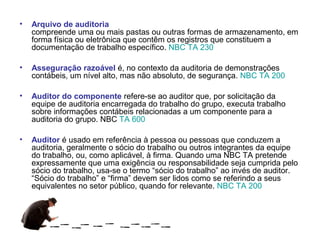 •   Arquivo de auditoria
    compreende uma ou mais pastas ou outras formas de armazenamento, em
    forma física ou eletrônica que contêm os registros que constituem a
    documentação de trabalho específico. NBC TA 230

•   Asseguração razoável é, no contexto da auditoria de demonstrações
    contábeis, um nível alto, mas não absoluto, de segurança. NBC TA 200

•   Auditor do componente refere-se ao auditor que, por solicitação da
    equipe de auditoria encarregada do trabalho do grupo, executa trabalho
    sobre informações contábeis relacionadas a um componente para a
    auditoria do grupo. NBC TA 600

•   Auditor é usado em referência à pessoa ou pessoas que conduzem a
    auditoria, geralmente o sócio do trabalho ou outros integrantes da equipe
    do trabalho, ou, como aplicável, à firma. Quando uma NBC TA pretende
    expressamente que uma exigência ou responsabilidade seja cumprida pelo
    sócio do trabalho, usa-se o termo “sócio do trabalho” ao invés de auditor.
    “Sócio do trabalho” e “firma” devem ser lidos como se referindo a seus
    equivalentes no setor público, quando for relevante. NBC TA 200
 
