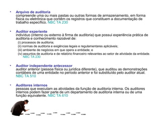 •   Arquivo de auditoria
    compreende uma ou mais pastas ou outras formas de armazenamento, em forma
    física ou eletrônica que contêm os registros que constituem a documentação de
    trabalho específico. NBC TA 230

•   Auditor experiente
    indivíduo (interno ou externo à firma de auditoria) que possui experiência prática de
    auditoria e conhecimento razoável de:
     (i) processos de auditoria;
     (ii) normas de auditoria e exigências legais e regulamentares aplicáveis;
     (iii) ambiente de negócios em que opera a entidade; e
     (iv) assuntos de auditoria e de relatório financeiro relevantes ao setor de atividade da entidade.
           NBC TA 230

•   Auditor independente antecessor
    auditor anterior (pessoa física ou jurídica diferente), que auditou as demonstrações
    contábeis de uma entidade no período anterior e foi substituído pelo auditor atual.
    NBC TA 510

•   Auditores internos
    pessoas que executam as atividades da função de auditoria interna. Os auditores
    internos podem fazer parte de um departamento de auditoria interna ou de uma
    função equivalente. NBC TA 610
 