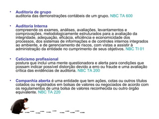 •   Auditoria de grupo
    auditoria das demonstrações contábeis de um grupo. NBC TA 600

•   Auditoria Interna
    compreende os exames, análises, avaliações, levantamentos e
    comprovações, metodologicamente estruturados para a avaliação da
    integridade, adequação, eficácia, eficiência e economicidade dos
    processos, dos sistemas de informações e de controles internos integrados
    ao ambiente, e de gerenciamento de riscos, com vistas a assistir à
    administração da entidade no cumprimento de seus objetivos. NBC TI 01

•   Ceticismo profissional
    postura que inclui uma mente questionadora e alerta para condições que
    possam indicar possível distorção devido a erro ou fraude e uma avaliação
    crítica das evidências de auditoria. NBC TA 200

•   Companhia aberta é uma entidade que tem ações, cotas ou outros títulos
    cotados ou registrados em bolsas de valores ou negociados de acordo com
    os regulamentos de uma bolsa de valores reconhecida ou outro órgão
    equivalente. NBC TA 220
 