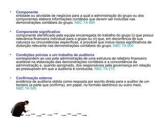 •   Componente
    entidade ou atividade de negócios para a qual a administração do grupo ou dos
    componentes elabora informações contábeis que devem ser incluídas nas
    demonstrações contábeis do grupo. NBC TA 600

•   Componente significativo
    componente identificado pela equipe encarregada do trabalho do grupo (i) que possui
    relevância financeira individual para o grupo ou (ii) que, em decorrência de sua
    natureza ou circunstâncias específicas, é provável que inclua riscos significativos de
    distorção relevante nas demonstrações contábeis do grupo. NBC TA 600

•   Condições prévias a um trabalho de auditoria
    correspondem ao uso pela administração de uma estrutura de relatório financeiro
    aceitável na elaboração das demonstrações contábeis e a concordância da
    administração e, quando apropriado, dos responsáveis pela governança em relação
    ao pressuposto em que a auditoria é conduzida. NBC TA 210

•   Confirmação externa
    evidência de auditoria obtida como resposta por escrito direta para o auditor de um
    terceiro (a parte que confirma), em papel, no formato eletrônico ou outro meio.
    NBC TA 505
 