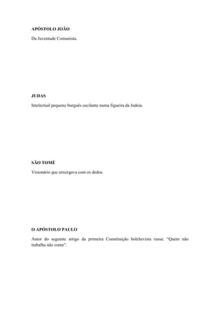 APÓSTOLO JOÃO
Da Juventude Comunista.

JUDAS
Intelectual pequeno burguês oscilante numa figueira da Judeia.

SÃO TOMÉ
Visionário que enxergava com os dedos.

O APÓSTOLO PAULO
Autor do seguinte artigo da primeira Constituição bolchevista russa: “Quem não
trabalha não come”.

 