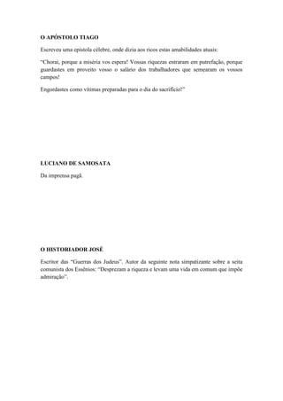 O APÓSTOLO TIAGO
Escreveu uma epístola célebre, onde dizia aos ricos estas amabilidades atuais:
“Chorai, porque a miséria vos espera! Vossas riquezas entraram em putrefação, porque
guardastes em proveito vosso o salário dos trabalhadores que semearam os vossos
campos!
Engordastes como vítimas preparadas para o dia do sacrifício!”

LUCIANO DE SAMOSATA
Da imprensa pagã.

O HISTORIADOR JOSÉ
Escritor das “Guerras dos Judeus”. Autor da seguinte nota simpatizante sobre a seita
comunista dos Essênios: “Desprezam a riqueza e levam uma vida em comum que impõe
admiração”.

 