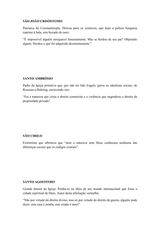 SÃO JOÃO CRISÓSTOMO
Patriarca de Constantinopla. Deixou para os comícios, que hoje a polícia burguesa
reprime à bala, este bocado de ouro:
“É impossível alguém enriquecer honestamente. Mas se herdou de seu pai? Objetarão
alguns. Herdou o que foi adquirido desonestamente.”

SANTO AMBRÓSIO
Padre da Igreja primitiva que, por não ter lido Engels, gerou os idealistas sociais, de
Rosseau a Duhring, escrevendo isto:
“Foi a natureza que criou o direito comunista e a violência que engendrou o direito da
propriedade privada”.

SÃO CIRILO
Extremista que afirmava que “nem a natureza nem Deus conhecem nenhuma das
diferenças sociais que os códigos criaram”.

SANTO AGOSTINHO
Grande doutor da Igreja. Perdia-se na ideia de um mundo internacional que fosse a
cidade espiritual de Deus. Autor desta afirmação vermelha:
“Não por virtude do direito divino, mas só por virtude do direito de guerra, alguém pode
dizer: esta casa é minha, este criado é meu!”

 