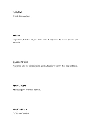 SÃO JOÃO
O besta do Apocalipse.

MAOMÉ
Organizador do Estado religioso como forma de exploração das massas por uma elite
guerreira.

CARLOS MAGNO
Analfabeto rural que usava meias nas guerras, fazendo vir sempre doze pares de França.

MARCO POLO
Marco dos polos do mundo medieval.

PEDRO EREMITA
O Cook das Cruzadas.

 