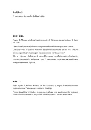RABELAIS
A reportagem dos castelos da Idade Média.

JOHN BALL
Agente de Moscou agindo na Inglaterra medieval. Dizia aos seus paroquianos de Kent,
em 1630:
“As coisas não se arranjarão nunca enquanto os bens não forem postos em comum.
Com que direito os que nós chamamos de senhores são maiores do que nós? Será por
acaso porque nós produzimos para eles consumirem em vãs despesas?
Eles se vestem de veludo e nós de trapos. Eles moram em palácios e para nós só existe,
nos campos, o trabalho, a chuva e o vento. E, no entanto, é graças ao nosso trabalho que
eles possuem as suas riquezas”.

WYCLIF
Pedra angular da Reforma. Guia de Jan Hus. Refutando os ataques de Aristóteles contra
o comunismo de Platão, escreveu este erro simpático:
“Longe de debilitar o Estado, o comunismo o reforça, pois, quanto maior for o número
de cidadãos interessados na propriedade, mais interessará a todos o bem coletivo”.

 