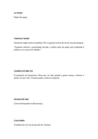 LUTERO
Papão dos papas.

THOMAS MORE
Humanista inglês morto no patíbulo. Pôs o seguinte na boca de um de seus personagens:
“Enquanto subsistir a propriedade privada, a melhor parte da nação será condenada à
pobreza e ao excesso de trabalho”.

GIORDANO BRUNO
O anarquista do humanismo. Dizia que, na vida, quando a gente começa a abotoar o
paletó, vai até o fim. Começou padre, acabou na fogueira.

SHAKESPEARE
Caixa de brinquedos na Renascença.

COLOMBO
Vendedor de ovos em pé que não fez América.

 