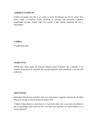 AMÉRICO VESPÚCIO
Célebre navegador que deu o seu nome às terras descobertas no fim do século XV,
terras “onde os homens viviam conforme a natureza, não possuíam nenhuma
propriedade privada, tinham tudo em comum e não sofriam opressão de reis e
autoridades.”

CABRAL
O culpado de tudo.

MAQUIAVEL
Sabido que, numa época de besteira religiosa geral, discerniu que a religião é um
simples instrumento de opressão das massas populares pelo sacerdócio, a serviço dos
poderosos.

MONTAIGNE
Humanista francês que assinalou com vivo entusiasmo a seguinte resposta de um índio
brasileiro, levado à corte de Rouen no século XVI:
“Admiro imensamente o vosso luxo e o vosso bem estar, mas o que mais me admira é
que as populações que vivem no frio e na lama não queimam os vossos palácios e as
vossas riquezas!”

 