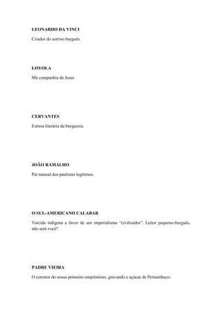 LEONARDO DA VINCI
Criador do sorriso burguês.

LOYOLA
Má companhia de Jesus

CERVANTES
Estreia literária da burguesia.

JOÃO RAMALHO
Pai natural dos paulistas legítimos.

O SUL-AMERICANO CALABAR
Torcida indígena a favor de um imperialismo “civilizador”. Leitor pequeno-burguês,
não será você?

PADRE VIEIRA
O corretor do nosso primeiro empréstimo, gravando o açúcar de Pernambuco.

 
