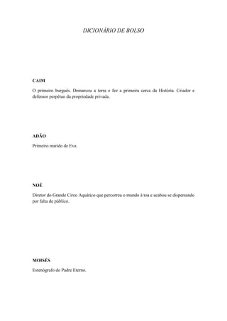 DICIONÁRIO DE BOLSO

CAIM
O primeiro burguês. Demarcou a terra e fez a primeira cerca da História. Criador e
defensor perpétuo da propriedade privada.

ADÃO
Primeiro marido de Eva.

NOÉ
Diretor do Grande Circo Aquático que percorreu o mundo à toa e acabou se dispersando
por falta de público.

MOISÉS
Estenógrafo do Padre Eterno.

 