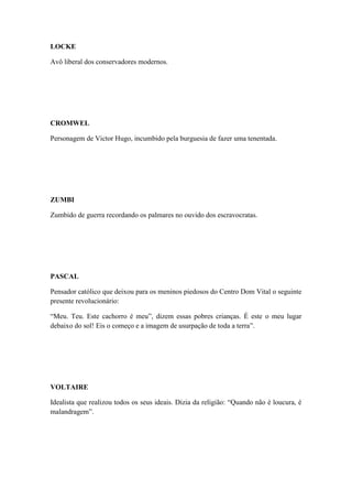 LOCKE
Avô liberal dos conservadores modernos.

CROMWEL
Personagem de Victor Hugo, incumbido pela burguesia de fazer uma tenentada.

ZUMBI
Zumbido de guerra recordando os palmares no ouvido dos escravocratas.

PASCAL
Pensador católico que deixou para os meninos piedosos do Centro Dom Vital o seguinte
presente revolucionário:
“Meu. Teu. Este cachorro é meu”, dizem essas pobres crianças. É este o meu lugar
debaixo do sol! Eis o começo e a imagem de usurpação de toda a terra”.

VOLTAIRE
Idealista que realizou todos os seus ideais. Dizia da religião: “Quando não é loucura, é
malandragem”.

 