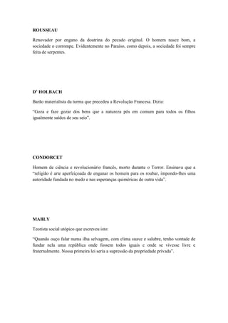 ROUSSEAU
Renovador por engano da doutrina do pecado original. O homem nasce bom, a
sociedade o corrompe. Evidentemente no Paraíso, como depois, a sociedade foi sempre
feita de serpentes.

D’ HOLBACH
Barão materialista da turma que precedeu a Revolução Francesa. Dizia:
“Goza e faze gozar dos bens que a natureza pôs em comum para todos os filhos
igualmente saídos de seu seio”.

CONDORCET
Homem de ciência e revolucionário francês, morto durante o Terror. Ensinava que a
“religião é arte aperfeiçoada de enganar os homem para os roubar, impondo-lhes uma
autoridade fundada no medo e nas esperanças quiméricas de outra vida”.

MABLY
Teorista social utópico que escreveu isto:
“Quando ouço falar numa ilha selvagem, com clima suave e salubre, tenho vontade de
fundar nela uma república onde fossem todos iguais e onde se vivesse livre e
fraternalmente. Nossa primeira lei seria a supressão da propriedade privada”.

 