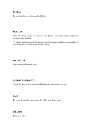 POMBAL
Terremoto de Lisboa na Companhia de Jesus.

MORELLY
Autor do célebre Código da Natureza, onde baseia a sua teoria social avançada na
seguinte crítica idealista:
“A miséria social provém do fato de que nem filósofos nem estadistas compreendem as
leias da natureza e tiraram dela conclusões falsas”.

TIRADENTES
Pivô da independência nacional.

GEORGE WASHINGTON
Senhor de escravos que proclamou a liberdade dos senhores de escravos.

KANT
Terrorista da metafísica que morreu de velhice antes de ser preso.

RICARDO
Teorista de valor.

 