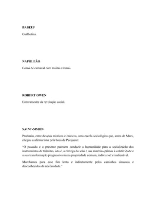 BABEUF
Guilhotina.

NAPOLEÃO
Corso de carnaval com muitas vítimas.

ROBERT OWEN
Contramestre da revolução social.

SAINT-SIMON
Produziu, entre desvios místicos e eróticos, uma escola sociológica que, antes de Marx,
chegou a afirmar isto pela boca de Pecqueur:
“O passado e o presente parecem conduzir a humanidade para a socialização dos
instrumentos de trabalho, isto é, a entrega do solo e das matérias-primas à coletividade e
a sua transformação progressiva numa propriedade comum, indivisível e inalienável.
Marchamos para esse fim lenta e indiretamente pelos caminhos sinuosos e
desconhecidos da necessidade.”

 