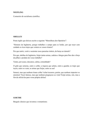 WEITLING
Costureiro do socialismo científico.

SHELLEY
Poeta inglês que deixou escrito a seguinte “Marselhesa dos Operários”:
“Homens da Inglaterra, porque trabalhar o campo para os lordes, por que tecer com
cuidado os ricos trajes que vestem os vossos tiranos?
Por que nutrir, vestir e sustentar esses parasitas inúteis, do berço ao túmulo?
Por que, abelhas de Inglaterra, forjar tantas armas, cadeias e látegos para lhes dar a força
de pilhar o produto de vosso trabalho?
Tentes, por acaso, descanso, calma, comodidade?
O grão que semeias, outro o colhe; a riqueza que achais, outro a guarda; os trajes que
teceis, outro os veste; as armas que forjas, outro as usa!
Semeai, mas que nenhum tirano colha! Achai tesouros, porém, que nenhum impostor os
amontoe! Tecei túnicas, mas que nenhum preguiçoso as vista! Forjai armas, sim, mas a
fim de utilizá-las para vossa própria defesa!

GOETHE
Burguês clássico que inventou o romantismo.

 
