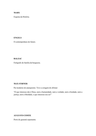 MARX
Esquina da História.

ENGELS
O contemporâneo do futuro.

BALZAC
Fotógrafo de família da burguesia.

MAX STIRNER
Pai moderno do anarquismo. Teve a coragem de afirmar:
“O que interessa não é Deus, nem a humanidade, nem a verdade, nem a bondade, nem a
justiça, nem a liberdade, o que interessa sou eu!”

AUGUSTO COMTE
Porre de guaraná espumante.

 