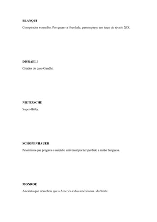 BLANQUI
Conspirador vermelho. Por querer a liberdade, passou preso um terço do século XIX.

DISRAELI
Criador do caso Gandhi.

NIETIZSCHE
Super-Hitler.

SCHOPENHAUER
Pessimista que pregava o suicídio universal por ter perdido a razão burguesa.

MONROE
Anexista que descobriu que a América é dos americanos...do Norte.

 