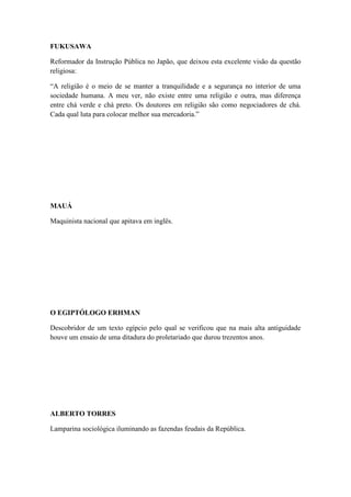 FUKUSAWA
Reformador da Instrução Pública no Japão, que deixou esta excelente visão da questão
religiosa:
“A religião é o meio de se manter a tranquilidade e a segurança no interior de uma
sociedade humana. A meu ver, não existe entre uma religião e outra, mas diferença
entre chá verde e chá preto. Os doutores em religião são como negociadores de chá.
Cada qual luta para colocar melhor sua mercadoria.”

MAUÁ
Maquinista nacional que apitava em inglês.

O EGIPTÓLOGO ERHMAN
Descobridor de um texto egípcio pelo qual se verificou que na mais alta antiguidade
houve um ensaio de uma ditadura do proletariado que durou trezentos anos.

ALBERTO TORRES
Lamparina sociológica iluminando as fazendas feudais da República.

 