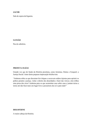 JACOB
Sala de espera da bigamia.

SANSÃO
Pau de cabeleira.

PROFETA ISAÍAS
Grande voz que do fundo da História proclama, como Jeremias, Oséias e Ezequiel, a
Justiça Social. Autor desta pequena imprecação bolchevista:
“Anátema sobre os que decretam leis iníquas e escrevem ordens injustas para oprimir os
pobres perante a justiça, violar o direito dos deserdados e fazer das viúvas e dos órfãos
uma presa dos ricos! Anátema para os que acumulam casa sobre casa e juntam terras a
terras até não ficar mais um lugar livre e possuírem eles só o país todo!”

HOLOFERNE
A maior cabeça da História.

 