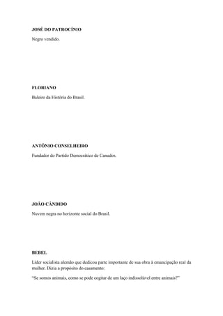 JOSÉ DO PATROCÍNIO
Negro vendido.

FLORIANO
Baleiro da História do Brasil.

ANTÔNIO CONSELHEIRO
Fundador do Partido Democrático de Canudos.

JOÃO CÂNDIDO
Nuvem negra no horizonte social do Brasil.

BEBEL
Líder socialista alemão que dedicou parte importante de sua obra à emancipação real da
mulher. Dizia a propósito do casamento:
“Se somos animais, como se pode cogitar de um laço indissolúvel entre animais?”

 