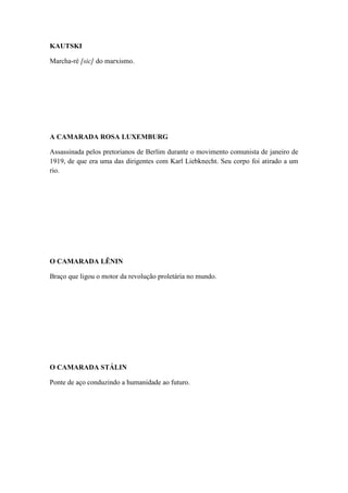 KAUTSKI
Marcha-ré [sic] do marxismo.

A CAMARADA ROSA LUXEMBURG
Assassinada pelos pretorianos de Berlim durante o movimento comunista de janeiro de
1919, de que era uma das dirigentes com Karl Liebknecht. Seu corpo foi atirado a um
rio.

O CAMARADA LÊNIN
Braço que ligou o motor da revolução proletária no mundo.

O CAMARADA STÁLIN
Ponte de aço conduzindo a humanidade ao futuro.

 