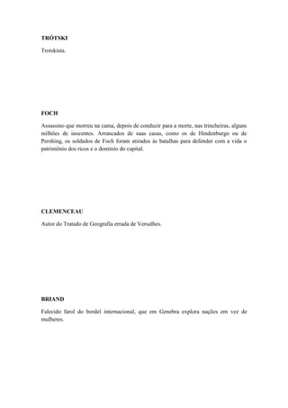 TRÓTSKI
Trotskista.

FOCH
Assassino que morreu na cama, depois de conduzir para a morte, nas trincheiras, alguns
milhões de inocentes. Arrancados de suas casas, como os de Hindenburgo ou de
Pershing, os soldados de Foch foram atirados às batalhas para defender com a vida o
patrimônio dos ricos e o domínio do capital.

CLEMENCEAU
Autor do Tratado de Geografia errada de Versalhes.

BRIAND
Falecido farol do bordel internacional, que em Genebra explora nações em vez de
mulheres.

 
