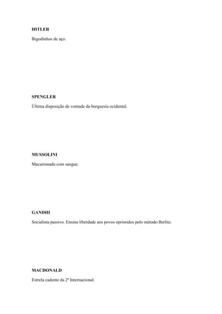 HITLER
Bigodinhos de aço.

SPENGLER
Última disposição de vontade da burguesia ocidental.

MUSSOLINI
Macarronada com sangue.

GANDHI
Socialista passivo. Ensina liberdade aos povos oprimidos pelo método Berlitz.

MACDONALD
Estrela cadente da 2ª Internacional.

 