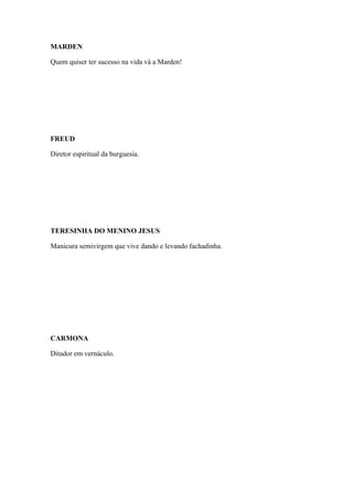 MARDEN
Quem quiser ter sucesso na vida vá a Marden!

FREUD
Diretor espiritual da burguesia.

TERESINHA DO MENINO JESUS
Manicura semivirgem que vive dando e levando fachadinha.

CARMONA
Ditador em vernáculo.

 