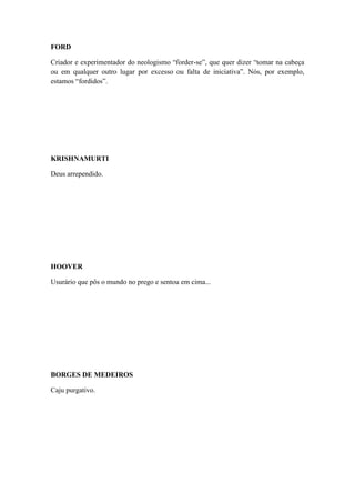 FORD
Criador e experimentador do neologismo “forder-se”, que quer dizer “tomar na cabeça
ou em qualquer outro lugar por excesso ou falta de iniciativa”. Nós, por exemplo,
estamos “fordidos”.

KRISHNAMURTI
Deus arrependido.

HOOVER
Usurário que pôs o mundo no prego e sentou em cima...

BORGES DE MEDEIROS
Caju purgativo.

 