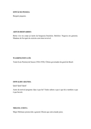 EPITÁCIO PESSOA
Burguês pequeno.

ARTUR BERNARDES
Berne vivo no corpo já inerte da burguesia brasileira. Belchior. Negocia em generais.
Madame de Sevigné do exército com tinta invisível.

WASHINGTON LUÍS
Tomé (Luís Pereira) de Souza (1926-1930). Último governador da geral do Brasil.

OSWALDO ARANHA
Quiá! Quiá! Quiá!
Autor da terrível pergunta: Que é que há? Todos sabem o que é que há e também o que
é que haverá.

MIGUEL COSTA
Major Molinaro promovido a general. Dizem que está criando juízo.

 