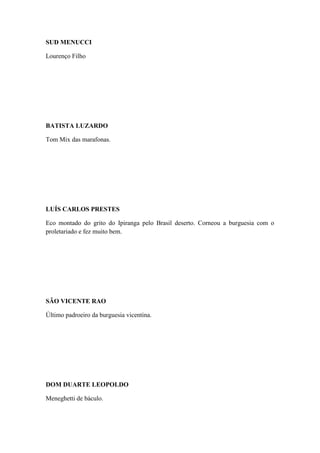 SUD MENUCCI
Lourenço Filho

BATISTA LUZARDO
Tom Mix das marafonas.

LUÍS CARLOS PRESTES
Eco montado do grito do Ipiranga pelo Brasil deserto. Corneou a burguesia com o
proletariado e fez muito bem.

SÃO VICENTE RAO
Último padroeiro da burguesia vicentina.

DOM DUARTE LEOPOLDO
Meneghetti de báculo.

 
