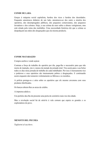 CONDE DE LARA
Graças à máquina social capitalista, herdou dos ricos e herdou dos deserdados.
Enquanto amontoava dinheiro de um lado, amontoava-se dos outro a miséria dos
operários, dos desempregados públicos, dos pequenos comerciantes, dos pequenos
lavradores e dos colonos. Hoje, a sua coluna de ouro subiu a alturas vertiginosas, mas
está sitiada pela ruína das multidões. Uma necessidade histórica diz que a coluna se
despedaçará nas mãos dos desgraçados que ela mesma produziu.

CONDE MATARAZZO
Compra caolim e vende açúcar.
Contrata a força de trabalho do operário por dia, paga-lhe o necessário para que não
morra de inanição, isto é, menos da metade da jornada total. Tira assim para o seu bolso
todos os dias meia jornada de trabalho de cada trabalhador. Por isso é imensamente rico
e poderoso e seus operários são imensamente pobres e desgraçados. E continuarão
assim enquanto não tomarem violentamente as fábricas e os moinhos.
A polícia protege-os e atira sobre os operários que ele mesmo envenena com seus
produtos falsificados.
Os bancos abrem-lhes as arcas de crédito.
A imprensa adula-o.
Um prefeito deu-lhe de presente uma porta do cemitério mais rico da cidade.
Mas a revolução social há de atirá-lo à vala comum que espera os grandes e os
exploradores do povo.

MENOTTI DEL PICCHIA
Tagliarini al zucchero.

 