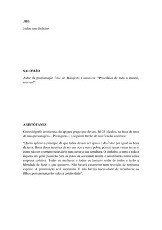 JOB
Judeu sem dinheiro.

SALOMÃO
Autor da proclamação final do Manifesto Comunista: “Proletários de todo o mundo,
uni-vos!”.

ARISTÓFANES
Comediógrafo aristocrata, do apogeu grego que deixou, há 25 séculos, na boca de uma
de suas personagens – Proxágoras – o seguinte trecho de codificação soviética:
“Quero aplicar o princípio de que todos devam ser iguais e desfrutar por igual os bens
da terra. Basta dessa injustiça de ser um rico e outro pobre, possuir umas vastas terras e
outro não ter o terreno necessário para cavar a sua sepultura. O dinheiro, a terra e toda a
riqueza em geral passarão para as mãos da sociedade inteira e constituirão numa única
empresa coletiva. Todas as mulheres e todos os homens serão de todos e terão a
liberdade de fazer o que quiserem. Não haverá casamento nem restrição de nenhuma
espécie. A prostituição será suprimida. E não haverá necessidade de reconhecer os
filhos, pois pertencerão todos à coletividade”.

 