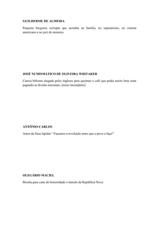 GUILHERME DE ALMEIDA
Pequena burguesa corrupta que acredita na família, no separatismo, no cinema
americano e no juiz de menores.

JOSÉ NUMISMÁTICO DE OLIVEIRA WHITAKER
Careca bifronte alugada pelos ingleses para queimar o café que podia muito bem estar
pagando as dívidas nacionais. [texto incompleto]

ANTÔNIO CARLOS
Autor da frase lapidar: “Façamos a revolução antes que o povo a faça!”

OLEGÁRIO MACIEL
Brocha para caiar de honestidade o túmulo da República Nova.

 