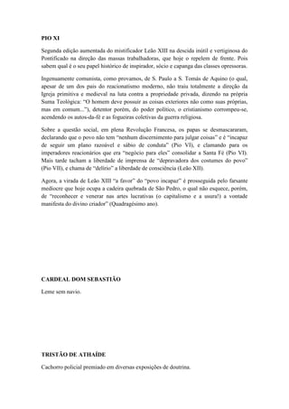 PIO XI
Segunda edição aumentada do mistificador Leão XIII na descida inútil e vertiginosa do
Pontificado na direção das massas trabalhadoras, que hoje o repelem de frente. Pois
sabem qual é o seu papel histórico de inspirador, sócio e capanga das classes opressoras.
Ingenuamente comunista, como provamos, de S. Paulo a S. Tomás de Aquino (o qual,
apesar de um dos pais do reacionatismo moderno, não traiu totalmente a direção da
Igreja primitiva e medieval na luta contra a propriedade privada, dizendo na própria
Suma Teológica: “O homem deve possuir as coisas exteriores não como suas próprias,
mas em comum...”), detentor porém, do poder político, o cristianismo corrompeu-se,
acendendo os autos-da-fé e as fogueiras coletivas da guerra religiosa.
Sobre a questão social, em plena Revolução Francesa, os papas se desmascararam,
declarando que o povo não tem “nenhum discernimento para julgar coisas” e é “incapaz
de seguir um plano razoável e sábio de conduta” (Pio VI), e clamando para os
imperadores reacionários que era “negócio para eles” consolidar a Santa Fé (Pio VI).
Mais tarde tacham a liberdade de imprensa de “depravadora dos costumes do povo”
(Pio VII), e chama de “delírio” a liberdade de consciência (Leão XII).
Agora, a virada de Leão XIII “a favor” do “povo incapaz” é prosseguida pelo farsante
medíocre que hoje ocupa a cadeira quebrada de São Pedro, o qual não esquece, porém,
de “reconhecer e venerar nas artes lucrativas (o capitalismo e a usura!) a vontade
manifesta do divino criador” (Quadragésimo ano).

CARDEAL DOM SEBASTIÃO
Leme sem navio.

TRISTÃO DE ATHAÍDE
Cachorro policial premiado em diversas exposições de doutrina.

 