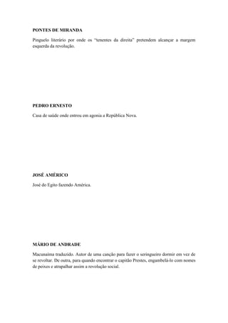 PONTES DE MIRANDA
Pinguelo literário por onde os “tenentes da direita” pretendem alcançar a margem
esquerda da revolução.

PEDRO ERNESTO
Casa de saúde onde entrou em agonia a República Nova.

JOSÉ AMÉRICO
José do Egito fazendo América.

MÁRIO DE ANDRADE
Macunaíma traduzido. Autor de uma canção para fazer o seringueiro dormir em vez de
se revoltar. De outra, para quando encontrar o capitão Prestes, engambelá-lo com nomes
de peixes e atrapalhar assim a revolução social.

 