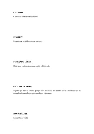 CHARLOT
Cartolinha onde a vida conspira.

EINSTEIN
Passatempo perdido no espaço-tempo.

FERNANDO LÉGER
Bateria de cozinha assestada contra a Gioconda.

GIGANTE DE PEDRA
Sujeito que não se levanta porque vive assaltado por bandos civis e militares que as
esquadras imperialistas protegem longe e de perto.

BANDEIRANTE
Esqueleto de barba.

 