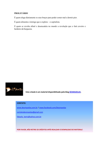 PROLETÁRIO
É quem aluga diariamente os seus braços para poder comer mal e dormir pior.
É quem alimenta o inimigo que o explora – o capitalista.
É quem se revolta afinal e desencadeia no mundo a revolução que o fará coveiro e
herdeiro da burguesia.

Este e-book é um material disponibilizado pelo blog DESMAZELAS.

CONTATO:
www.desmazelas.com.br / www.facebook.com/Desmazelas
contatodesmazelas@gmail.com
fabyely_kams@yahoo.com.br

POR FAVOR, NÃO RETIRE OS CRÉDITOS APÓS REALIZAR O DOWNLOAD DO MATERIAL!

 