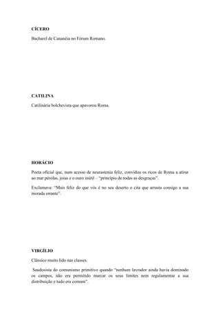 CÍCERO
Bacharel de Cananéia no Fórum Romano.

CATILINA
Catilinária bolchevista que apavorou Roma.

HORÁCIO
Poeta oficial que, num acesso de neurastenia feliz, convidou os ricos de Roma a atirar
ao mar pérolas, joias e o ouro inútil – “princípio de todas as desgraças”.
Exclamava: “Mais feliz do que vós é no seu deserto o cita que arrasta consigo a sua
morada errante”.

VIRGÍLIO
Clássico muito lido nas classes.
Saudosista do comunismo primitivo quando “nenhum lavrador ainda havia dominado
os campos, não era permitido marcar os seus limites nem regulamentar a sua
distribuição e tudo era comum”.

 
