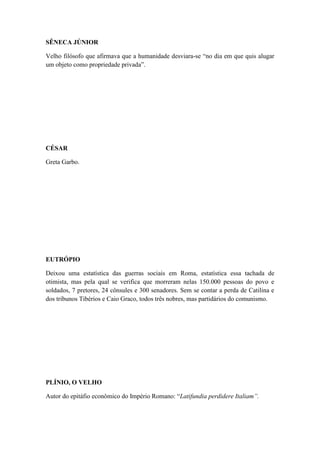SÊNECA JÚNIOR
Velho filósofo que afirmava que a humanidade desviara-se “no dia em que quis alugar
um objeto como propriedade privada”.

CÉSAR
Greta Garbo.

EUTRÓPIO
Deixou uma estatística das guerras sociais em Roma, estatística essa tachada de
otimista, mas pela qual se verifica que morreram nelas 150.000 pessoas do povo e
soldados, 7 pretores, 24 cônsules e 300 senadores. Sem se contar a perda de Catilina e
dos tribunos Tibérios e Caio Graco, todos três nobres, mas partidários do comunismo.

PLÍNIO, O VELHO
Autor do epitáfio econômico do Império Romano: “Latifundia perdidere Italiam”.

 