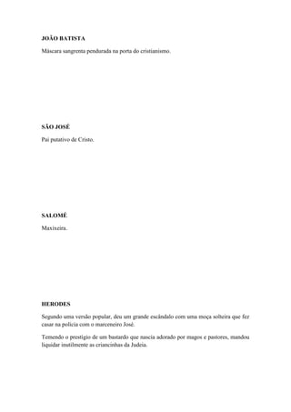 JOÃO BATISTA
Máscara sangrenta pendurada na porta do cristianismo.

SÃO JOSÉ
Pai putativo de Cristo.

SALOMÉ
Maxixeira.

HERODES
Segundo uma versão popular, deu um grande escândalo com uma moça solteira que fez
casar na polícia com o marceneiro José.
Temendo o prestígio de um bastardo que nascia adorado por magos e pastores, mandou
liquidar inutilmente as criancinhas da Judeia.

 