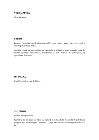 VIRGEM MARIA
Miss Nazareth

CRISTO
Pequeno comunista crucificado em Jerusalém pelas classes ricas e pelos pobres, sob o
olho imperialista de Roma.
Anedota central de uma religião de oprimidos e sofredores que, tomando conta do
mundo ocidental transformado, transformou-se num pretexto de carnificinas, de
opressões e de roubos.

MADALENA
Joan Crawford na vida de Cristo.

SÃO PEDRO
(Petrus, na ilegalidade)
Secretário do Sindicato da Pesca de Betsaid (S.P.B.), chefe do comitê de autodefesa
[sic] que agiu no meeting de Getsêmani, 1º papa, crucificado de cabeça para baixo, etc.
etc.

 