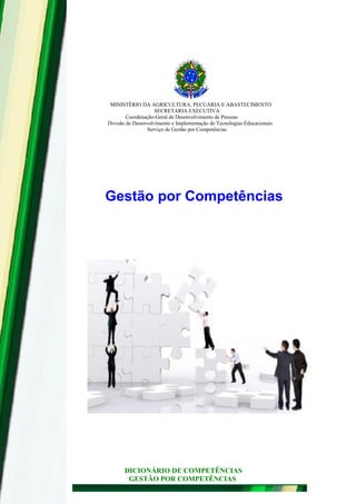 MINISTÉRIO DA AGRICULTURA, PECUÁRIA E ABASTECIMENTO
SECRETARIA EXECUTIVA
Coordenação-Geral de Desenvolvimento de Pessoas
Divisão de Desenvolvimento e Implementação de Tecnologias Educacionais
Serviço de Gestão por Competências
Gestão por Competências
DICIONÁRIO DE COMPETÊNCIAS
GESTÃO POR COMPETÊNCIAS
 