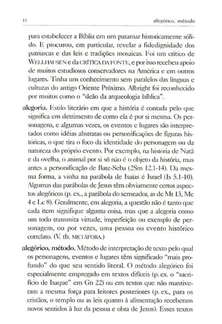11 alegórico, método
para estabelecer a Bíblia em um patamar historicamente sóli­
do. E procurou, em particular, revelar a fidedignidade dos
patriarcas e das leis e tradições mosaicas. Foi um crítico de
W eliAIAliSENe daCRÍTICADAFONTE, e porissorecebeu apoio
de muitos estudiosos conservadores na América e em outros
lugares. Tinha um conhecimento sem paralelos das línguas e
culturas do antigo Oriente Próximo. Albright foi reconhecido
por muitos como o “deão da arqueologia bíblica”.
alegoria. Estilo literário em que a história é contada pelo que
significa em detrimento de como ela é por si mesma. Os per­
sonagens, e algumas vezes, os eventos e lugares são interpre­
tados como idéias abstratas ou personificações de figuras his­
tóricas, o que tira o foco da identidade do personagem ou da
natureza do próprio evento. Por exemplo, na história de Natã
e da ovelha, o animal por si só não é o objeto da história, mas
antes a personificação de Bate-Seba (2Sm 12.1-14). Da mes­
ma forma, a vinha na parábola de Isaías é Israel (Is 5.1-10).
Algumas das parábolas deJesus têm obviamente certos aspec­
tos alegóricos (p. ex., aparábola do semeador, as de Mt 13, Mc
4 e Lc 8). Geralmente, em alegoria, a questão não é tanto que
cada item signifique alguma coisa, mas que a alegoria como
um todo transmita virtude, imperfeição ou exemplo de per­
sonagem, ou por vezes, uma pessoa ou evento histórico
correlato. (V. tb. METÁFORA.)
alegórico, método. Método de interpretação de texto pelo qual
os personagens, eventos e lugares têm significado “mais pro­
fundo” do que seu sentido literal. O método alegórico foi
especialmente empregado em textos difíceis (p. ex. o “sacri­
fício de Isaque” em Gn 22) ou em textos que não mantive­
ram a mesma força para leitores posteriores (p. ex., para os
cristãos, o templo ou as leis quanto à alimentação receberam
novos sentidos à luz da pessoa e obra de Jesus). Esses textos
 